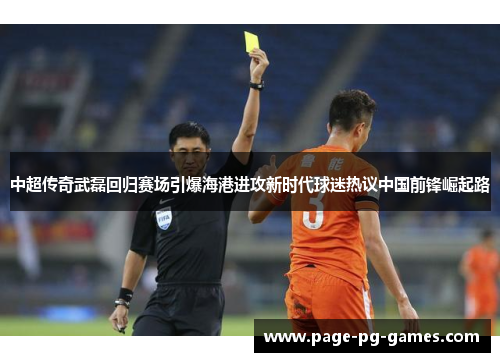 中超传奇武磊回归赛场引爆海港进攻新时代球迷热议中国前锋崛起路